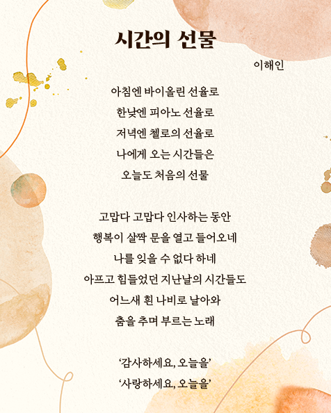 시간의 선물 이해인, 아침엔 바이올린 선율로 한낮엔 피아노 선율로 저녁엔 첼로의 선율로 나에게 오는 시간들은 오늘도 처음의 선물 고맙다 고맙다 인사하는 동안 행복이 살짝 문을 열고 들어오네 나를 잊을 수 없다 하네 아프고 힘들었던 지난날의 시간들도 어느새 흰 나비로 날아와 춤을추며 부르는 노래 '감사하세요, 오늘을' '사랑하세요, 오늘을'